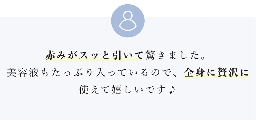 赤みがスッと引いて驚きました。美容液もたっぷり入っているので、全身に贅沢に使えて嬉しいです♪
