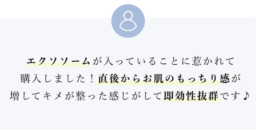 エクソソームが入っていることに惹かれて購入しました！直後からお肌のもっちり感が増してキメが整った感じがして即効性抜群です♪